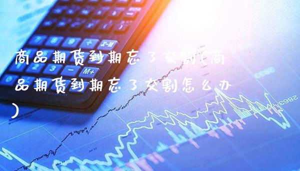 商品期货到期忘了交割(商品期货到期忘了交割怎么办)_https://www.xmqjcw.com_期货投资_第1张
