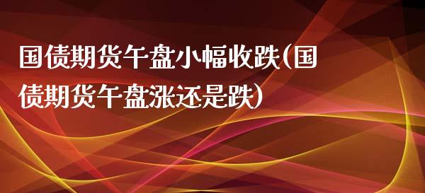 国债期货午盘小幅收跌(国债期货午盘涨还是跌)_https://www.xmqjcw.com_基金理财_第1张