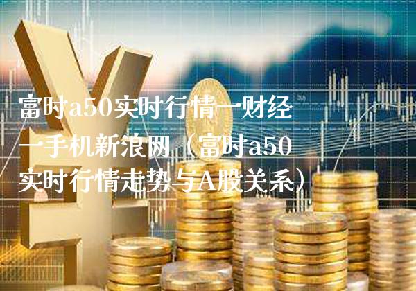 富时a50实时行情一财经一手机新浪网（富时a50实时行情走势与A股关系）_https://www.xmqjcw.com_期货行情_第1张