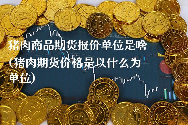 猪肉商品期货报价单位是啥(猪肉期货价格是以什么为单位)_https://www.xmqjcw.com_期货直播室_第1张