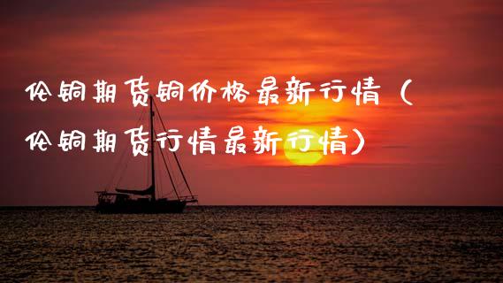 伦铜期货铜价格最新行情（伦铜期货行情最新行情）_https://www.xmqjcw.com_期货投资_第1张