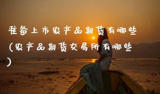 准备上市农产品期货有哪些(农产品期货交易所有哪些)_https://www.xmqjcw.com_期货百科_第1张