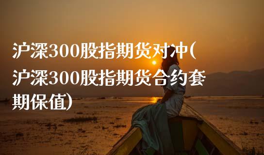 沪深300股指期货对冲(沪深300股指期货合约套期保值)_https://www.xmqjcw.com_期货百科_第1张