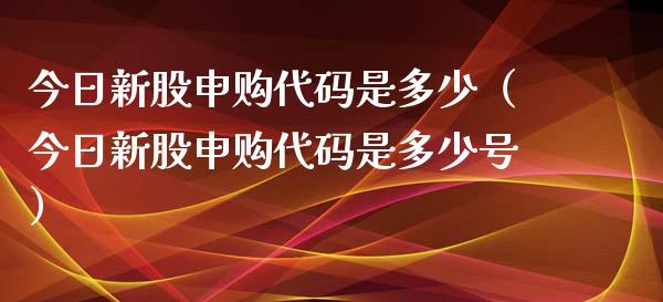 今日新股申购代码是多少（今日新股申购代码是多少号）_https://www.xmqjcw.com_期货直播室_第1张