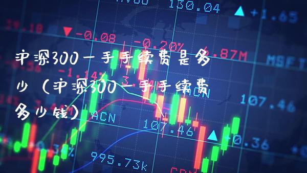 沪深300一手手续费是多少（沪深300一手手续费多少钱）_https://www.xmqjcw.com_期货投资_第1张