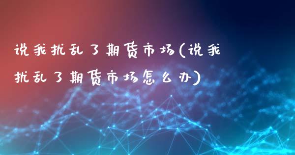 说我扰乱了期货市场(说我扰乱了期货市场怎么办)_https://www.xmqjcw.com_期货百科_第1张