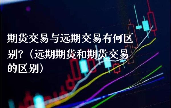 期货交易与远期交易有何区别?（远期期货和期货交易的区别）_https://www.xmqjcw.com_期货直播室_第1张