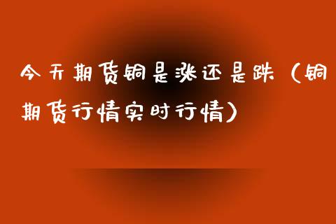 今天期货铜是涨还是跌（铜期货行情实时行情）_https://www.xmqjcw.com_期货直播室_第1张