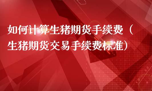 如何计算生猪期货手续费（生猪期货交易手续费标准）_https://www.xmqjcw.com_期货直播室_第1张