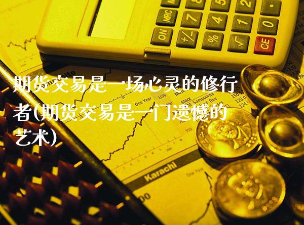 期货交易是一场心灵的修行者(期货交易是一门遗憾的艺术)_https://www.xmqjcw.com_期货直播室_第1张