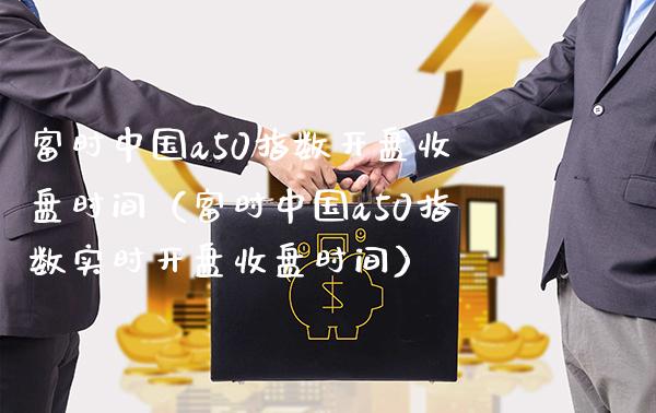富时中国a50指数**收盘时间（富时中国a50指数实时**收盘时间）_https://www.xmqjcw.com_期货投资_第1张