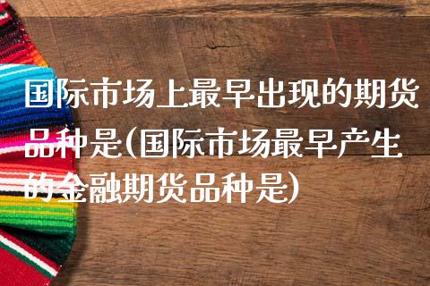 国际市场上最早出现的期货品种是(国际市场最早产生的金融期货品种是)_https://www.xmqjcw.com_期货投资_第1张