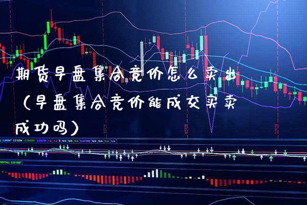 期货早盘**竞价怎么卖出（早盘**竞价能成交买卖成功吗）_https://www.xmqjcw.com_期货直播室_第1张