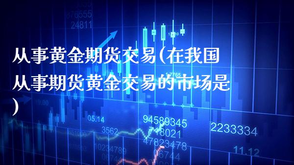从事黄金期货交易(在我国从事期货黄金交易的市场是)_https://www.xmqjcw.com_期货直播室_第1张
