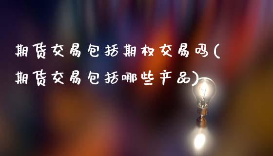 期货交易包括期权交易吗(期货交易包括哪些产品)_https://www.xmqjcw.com_期货百科_第1张