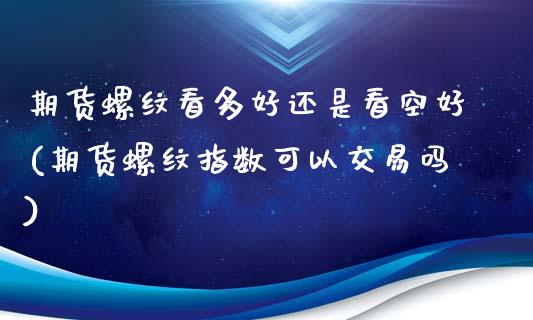 期货螺纹看多好还是看空好(期货螺纹指数可以交易吗)_https://www.xmqjcw.com_期货百科_第1张