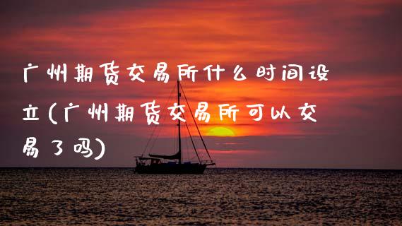 广州期货交易所什么时间设立(广州期货交易所可以交易了吗)_https://www.xmqjcw.com_期货百科_第1张