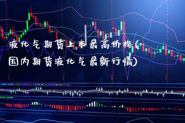 液化气期货上市最高价格(国内期货液化气最新行情)_https://www.xmqjcw.com_期货百科_第1张