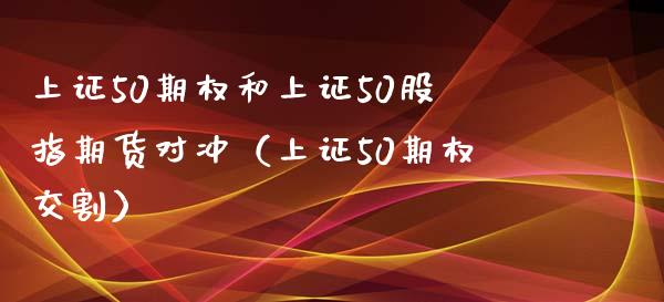 上证50期权和上证50股指期货对冲（上证50期权交割）_https://www.xmqjcw.com_期货行情_第1张