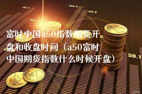 富时中国a50指数期货**和收盘时间（a50富时中国期货指数什么时候**）_https://www.xmqjcw.com_期货投资_第1张