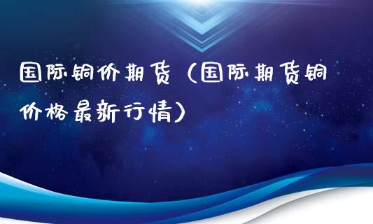 国际铜价期货（国际期货铜价格最新行情）_https://www.xmqjcw.com_期货直播室_第1张