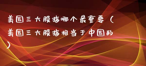 美国三大股指哪个最重要（美国三大股指相当于中国的）_https://www.xmqjcw.com_期货直播室_第1张