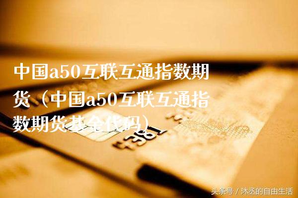 中国a50互联互通指数期货（中国a50互联互通指数期货基金代码）_https://www.xmqjcw.com_期货行情_第1张