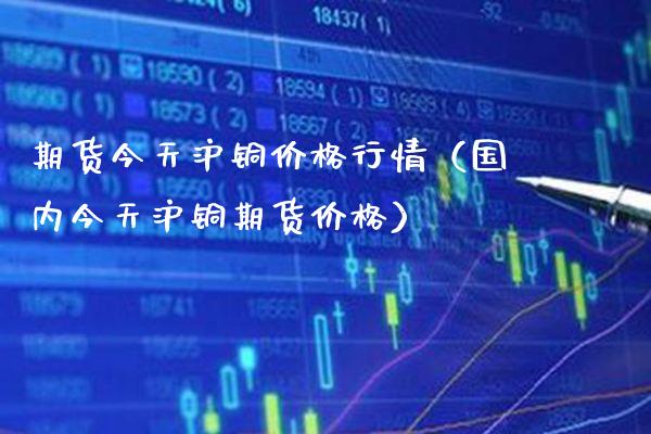 期货今天沪铜价格行情（国内今天沪铜期货价格）_https://www.xmqjcw.com_期货投资_第1张