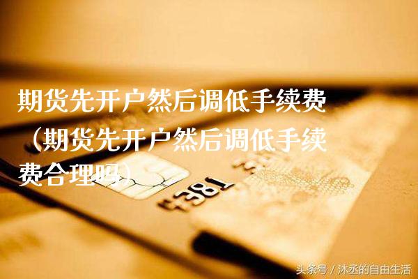 期货先开户然后调低手续费（期货先开户然后调低手续费合理吗）_https://www.xmqjcw.com_期货投资_第1张
