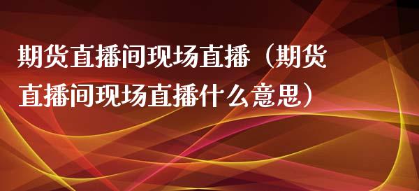 期货直播间现场直播（期货直播间现场直播什么意思）_https://www.xmqjcw.com_期货投资_第1张