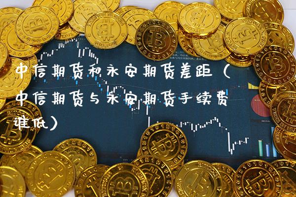 中信期货和永安期货差距（中信期货与永安期货手续费谁低）_https://www.xmqjcw.com_期货直播室_第1张