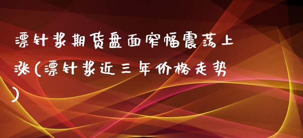 漂针浆期货盘面窄幅震荡上涨(漂针浆近三年价格走势)_https://www.xmqjcw.com_期货开户_第1张