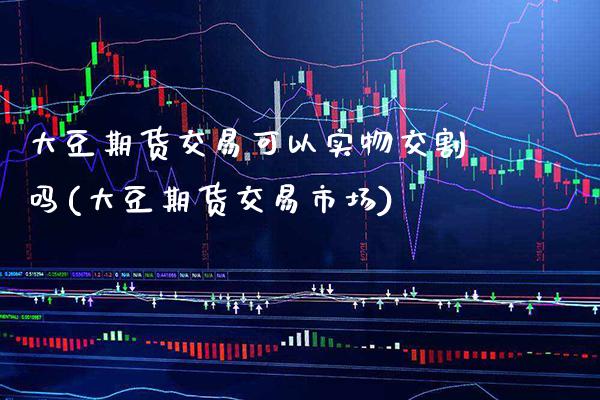 大豆期货交易可以实物交割吗(大豆期货交易市场)_https://www.xmqjcw.com_期货百科_第1张