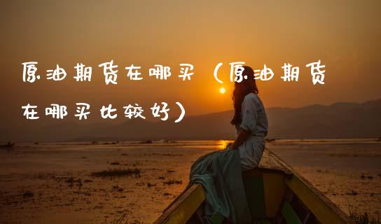 原油期货在哪买（原油期货在哪买比较好）_https://www.xmqjcw.com_期货直播室_第1张