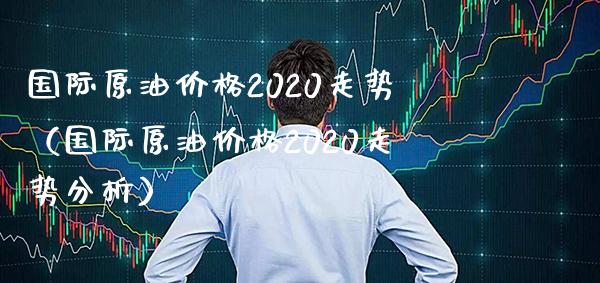 国际原油价格2020走势（国际原油价格2020走势分析）_https://www.xmqjcw.com_期货投资_第1张