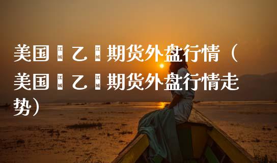 美国苯乙烯期货外盘行情（美国苯乙烯期货外盘行情走势）_https://www.xmqjcw.com_期货投资_第1张