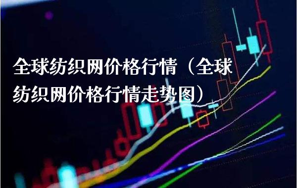 全球纺织网价格行情（全球纺织网价格行情走势图）_https://www.xmqjcw.com_期货投资_第1张