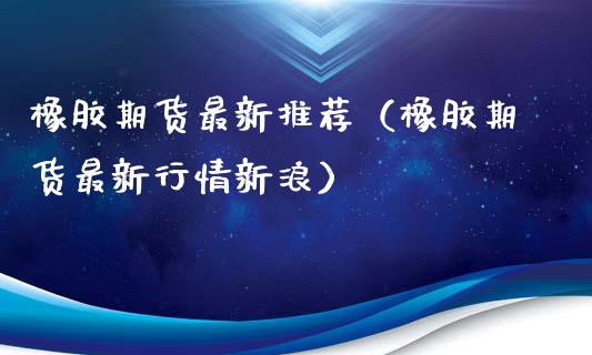 橡胶期货最新推荐（橡胶期货最新行情新浪）_https://www.xmqjcw.com_期货开户_第1张