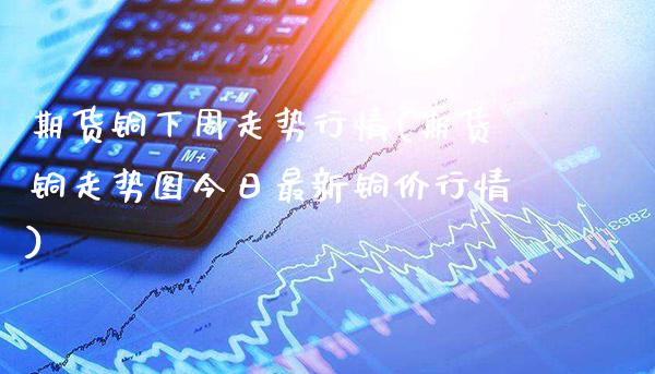 期货铜下周走势行情(期货铜走势图今日最新铜价行情)_https://www.xmqjcw.com_期货百科_第1张
