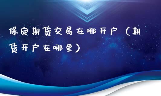 保定期货交易在哪开户（期货开户在哪里）_https://www.xmqjcw.com_期货投资_第1张