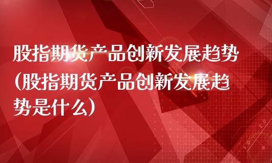 股指期货产品创新发展趋势(股指期货产品创新发展趋势是什么)_https://www.xmqjcw.com_期货投资_第1张