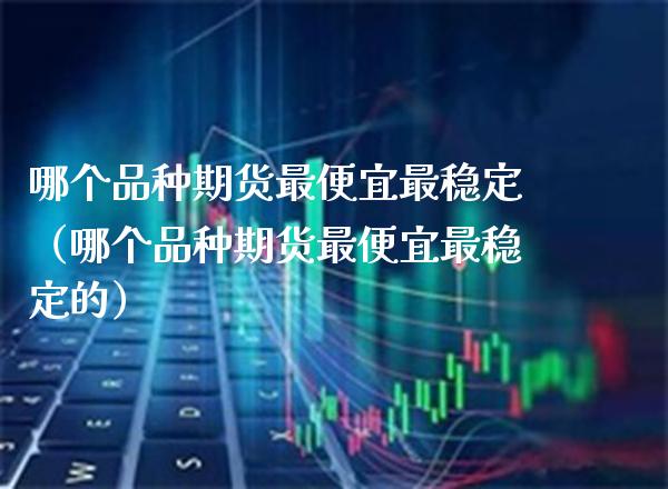 哪个品种期货最便宜最稳定（哪个品种期货最便宜最稳定的）_https://www.xmqjcw.com_期货投资_第1张
