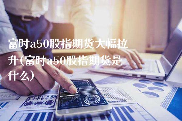 富时a50股指期货大幅拉升(富时a50股指期货是什么)_https://www.xmqjcw.com_期货投资_第1张