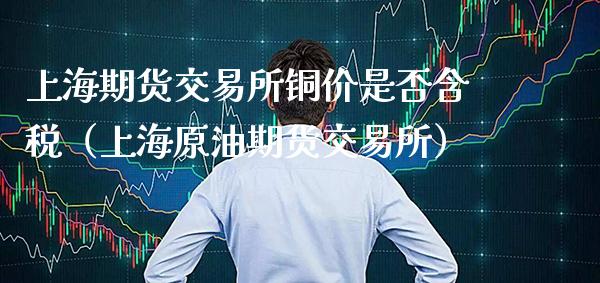 上海期货交易所铜价是否含税（上海原油期货交易所）_https://www.xmqjcw.com_期货直播室_第1张