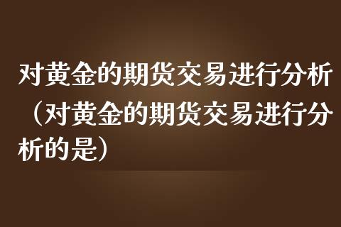 对黄金的期货交易进行分析（对黄金的期货交易进行分析的是）_https://www.xmqjcw.com_期货直播室_第1张