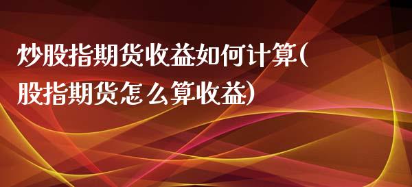 炒股指期货收益如何计算(股指期货怎么算收益)_https://www.xmqjcw.com_期货行情_第1张