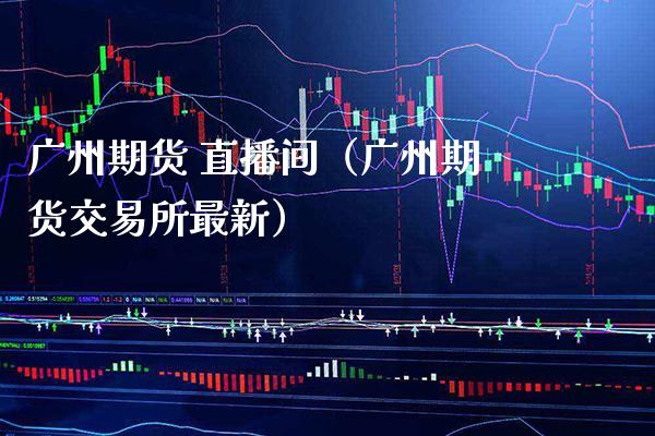 广州期货 直播间（广州期货交易所最新）_https://www.xmqjcw.com_期货直播室_第1张