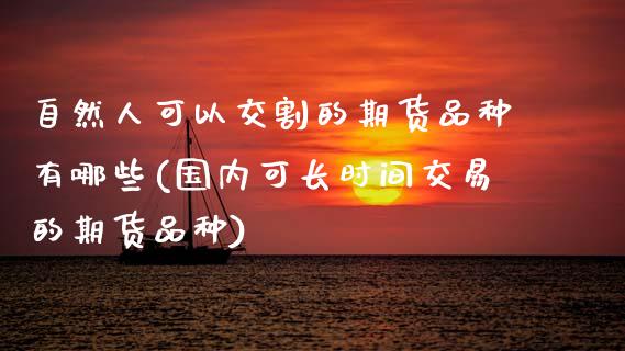 自然人可以交割的期货品种有哪些(国内可长时间交易的期货品种)_https://www.xmqjcw.com_期货投资_第1张