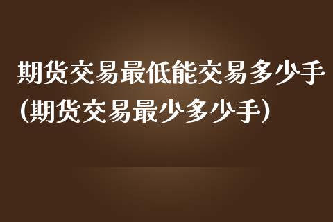 期货交易最低能交易多少手(期货交易最少多少手)_https://www.xmqjcw.com_期货百科_第1张