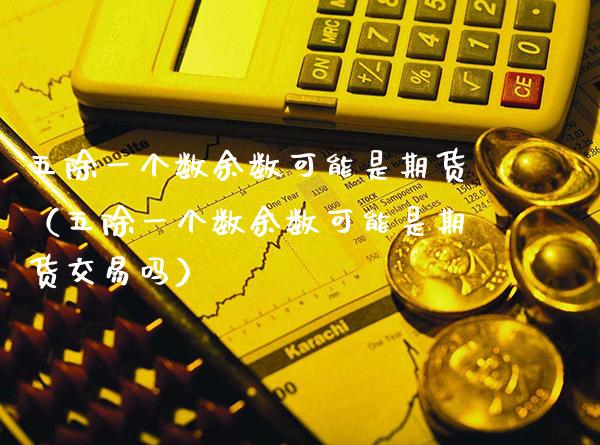 五除一个数余数可能是期货（五除一个数余数可能是期货交易吗）_https://www.xmqjcw.com_期货直播室_第1张